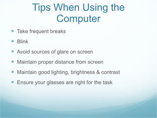 Tips When Using the Computer Take frequent breaks Blink Avoid sources of glare on screen Maintain proper distance from screen Maintain good lighting, brightness & contrast Ensure your glasses are right for the task 