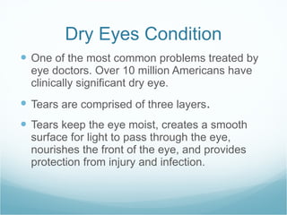 Dry Eyes Condition One of the most common problems treated by eye doctors. Over 10 million Americans have clinically significant dry eye. Tears are comprised of three layers .  Tears keep the eye moist, creates a smooth surface for light to pass through the eye, nourishes the front of the eye, and provides protection from injury and infection. 