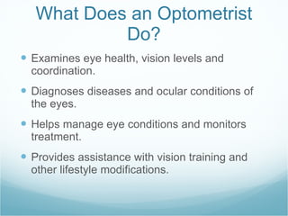 What Does an Optometrist Do? Examines eye health, vision levels and coordination. Diagnoses diseases and ocular conditions of the eyes. Helps manage eye conditions and monitors treatment. Provides assistance with vision training and other lifestyle modifications.  
