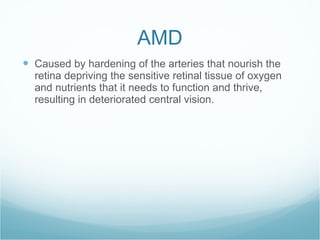 AMD Caused by hardening of the arteries that nourish the retina depriving the sensitive retinal tissue of oxygen and nutrients that it needs to function and thrive, resulting in deteriorated central vision. 