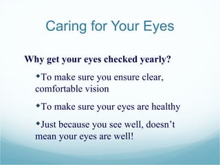 Caring for Your Eyes Why get your eyes checked yearly? To make sure you ensure clear, comfortable vision To make sure your eyes are healthy Just because you see well, doesn’t mean your eyes are well! 