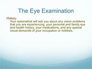 The Eye Examination History:  Your optometrist will ask you about any vision problems that you are experiencing, your personal and family eye and health history, your medications, and any special visual demands of your occupation or hobbies. 