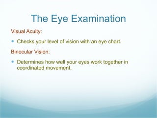 The Eye Examination Visual Acuity:  Checks your level of vision with an eye chart. Binocular Vision:  Determines how well your eyes work together in coordinated movement. 