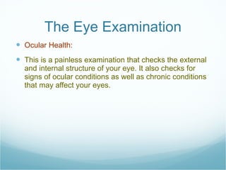 The Eye Examination Ocular Health:  This is a painless examination that checks the external and internal structure of your eye. It also checks for signs of ocular conditions as well as chronic conditions that may affect your eyes. 