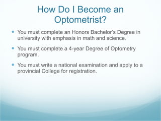 How Do I Become an Optometrist? You must complete an Honors Bachelor’s Degree in university with emphasis in math and science. You must complete a 4-year Degree of Optometry program. You must write a national examination and apply to a provincial College for registration. 