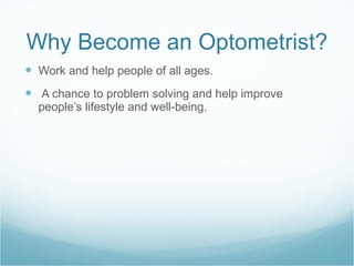 Why Become an Optometrist? Work and help people of all ages. A chance to problem solving and help improve people’s lifestyle and well-being.  