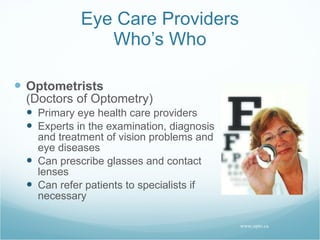 Eye Care Providers Who’s Who Optometrists (Doctors of Optometry) Primary eye health care providers Experts in the examination, diagnosis and treatment of vision problems and eye diseases Can prescribe glasses and contact lenses Can refer patients to specialists if necessary www.opto.ca 