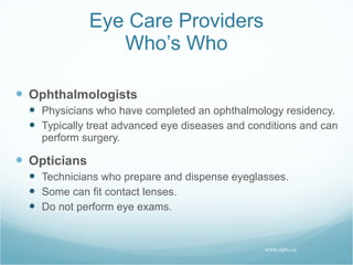 Eye Care Providers Who’s Who Ophthalmologists Physicians who have completed an ophthalmology residency. Typically treat advanced eye diseases and conditions and can perform surgery. Opticians Technicians who prepare and dispense eyeglasses. Some can fit contact lenses. Do not perform eye exams. www.opto.ca 