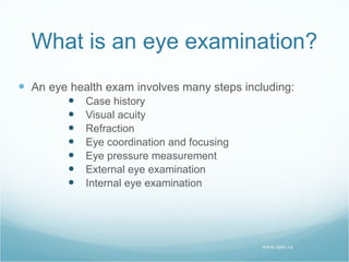 What is an eye examination? An eye health exam involves many steps including:  Case history Visual acuity Refraction Eye coordination and focusing Eye pressure measurement External eye examination Internal eye examination www.opto.ca 