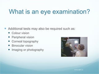 What is an eye examination? Additional tests may also be required such as: Colour vision Peripheral vision Corneal topography Binocular vision Imaging or photography www.opto.ca 