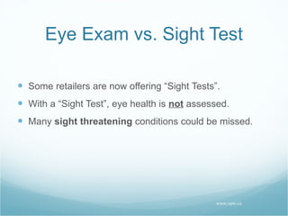 Eye Exam vs. Sight Test Some retailers are now offering “Sight Tests”. With a “Sight Test”, eye health is  not  assessed. Many  sight threatening  conditions could be missed. www.opto.ca 