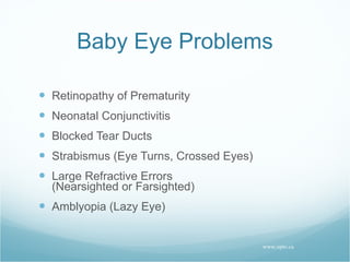 Baby Eye Problems Retinopathy of Prematurity Neonatal Conjunctivitis Blocked Tear Ducts Strabismus (Eye Turns, Crossed Eyes) Large Refractive Errors (Nearsighted or Farsighted) Amblyopia (Lazy Eye) www.opto.ca 