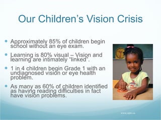 Our Children’s Vision Crisis Approximately 85% of children begin school without an eye exam. Learning is 80% visual – Vision and learning are intimately “linked”. 1 in 4 children begin Grade 1 with an undiagnosed vision or eye health problem. As many as 60% of children identified as having reading difficulties in fact have vision problems. www.opto.ca 