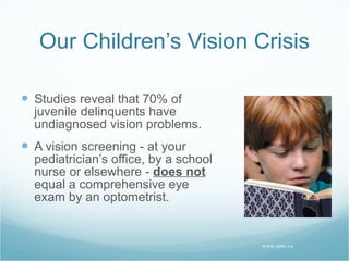 Our Children’s Vision Crisis Studies reveal that 70% of juvenile delinquents have undiagnosed vision problems. A vision screening - at your pediatrician’s office, by a school nurse or elsewhere -  does not  equal a comprehensive eye exam by an optometrist. www.opto.ca 