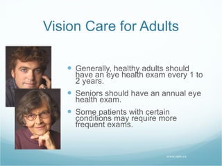 Vision Care for Adults Generally, healthy adults should have an eye health exam every 1 to 2 years. Seniors should have an annual eye health exam. Some patients with certain conditions may require more frequent exams. www.opto.ca 