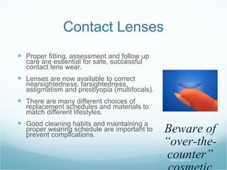 Contact Lenses Proper fitting, assessment and follow up care are essential for safe, successful contact lens wear. Lenses are now available to correct nearsightedness, farsightedness, astigmatism and presbyopia (multifocals). There are many different choices of replacement schedules and materials to match different lifestyles. Good cleaning habits and maintaining a proper wearing schedule are important to prevent complications.   www.opto.ca Beware of “over-the-counter” cosmetic contact lenses 
