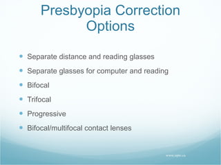Presbyopia Correction Options Separate distance and reading glasses Separate glasses for computer and reading Bifocal Trifocal Progressive Bifocal/multifocal contact lenses www.opto.ca 