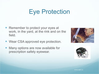 Eye Protection Remember to protect your eyes at work, in the yard, at the rink and on the field. Wear CSA approved eye protection. Many options are now available for prescription safety eyewear. www.opto.ca 