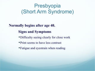 Presbyopia (Short Arm Syndrome) Normally begins after age 40. Signs and Symptoms Difficulty seeing clearly for close work  Print seems to have less contrast  Fatigue and eyestrain when reading 