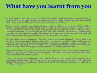 What have you learnt from your audience feedback?   To firstly make our film trailer appeal to a wider target audience, we decided to produce questionnaires for people to fill in so we could therefore incorporate there answers when producing our film, this would be relative as our trailer would then appeal more so than just using our own ideas. To gather audiences feedback overall I asked selected people from different age groups and different gender to watch my main product, (my trailer). I firstly got a boy and a girl of the same age group to watch my video to see how there opinions differed. The feedback which I received was quite positive as I was told I used various shots/angles/movements, and the storyline was quite clear, from the use of flashbacks and different lighting techniques, such as high key and low key. The different use of shots such as match on action, high angle, low angle, close up, and medium shots help gather a storyline that matches on a trailer.  The male feedback however was positive but not as much as the females, I personally put this down to the storyline, as it revolves around female emotions, this is because it is a female mental patient living in a institution. There are no male characters in our product so therefore doesn't appeal to males so much. However they do note that they enjoy the use of weapons, blood and gore, it helped build up tension, excitement, and effective as nobody knew who the patient was going to kill if she was going to kill anybody.  The female feedback was positive completely, as the storyline portrayed many female emotions and hormones, however the way they are expressed are very outrageous. The females also enjoyed the tension built up and stated that this made it a lot more exciting.  From receiving information about peoples views on our media product, this helped me understand my positive points and my negative points, where I could improve next time and what to keep the same. I firstly understand that to produce a much wider audience next time round, include both male and female actors, to make it more appealing to both genders.   