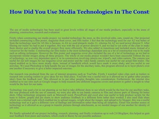 How Did You Use Media Technologies In The Construction And Research, Planning And Evaluation Stages?   The use of media technologies has been used to great levels within all stages of our media products, especially in the areas of planning, construction, research and evaluation.  Firstly when constructing our media project, we needed technology the most, as this involved edits, cuts, sound etc. Our projected included constructing a film poster, magazine front cover, and film trailer. I feel that the technology used for our A2 was better of from the technology used for AS this is because, in AS we used pinnacle studio 12, whereas for A2 we used power director 9. After filming our trailer we had to put it together, this was with the use of power director 9, and we had to cut some of the clips to make them shorter and to enable the overall project flow more efficiently. We also added in transitions and included music instead of a voiceover for the trailer. Constructing our film trailer is the most technology dependant area as a lot of construction was to be made such as editing techniques. However the film poster and magazine cover also included the use of a lot of technology as we had to incorporate similar images along all three projects. The whole of our media project wouldn't have been successful without the use of technology, so was very dependant upon it, in its construction involving camera use, tripod's, and video camera. The camera was useful for our still images for our magazine cover and poster and the video handy camera was useful for our actual film trailer. The tripod enabled us to have more steady shots, instead of handheld which would have made it more shaky and less useful to our storyline. We used Photoshop to help handle the use of images for the ancillary tasks, this program allowed us to layer photo's over one another if necessary to give a better impacted outcome.  Our research was produced from the use of internet programs such as YouTube. Firstly I watched video clips such as trailers to research into existing trailers to give ideas for my final piece. YouTube was a useful tool as it allowed me to gather other peoples idea's from the feedback tool. This allowed us to put other peoples thoughts into consideration. Furthermore, the internet also enabled us to use sites such as Google images to help research into different magazine covers and posters to gather a insight to what would be the best for our tasks.  Technology was used a lot in our planning as we had to take different shots to see which would be the best for our ancillary tasks, this was produced with the use of cameras, we were also able to use handy cameras to film and choose parts of filming for better shots.   Other technology programs such as Microsoft word, PowerPoint and excel also was useful to help produce scripts for the team to follow, graphs and pie charts to show audience feedback in a different form rather than worded. I also used slide share which was a internet sight which enabled me to upload images, wright about the images, and upload to by blogger, this was a useful technology tool as it gave a different view of findings and information rather than being all simplistic. Email was another source of technology as it allowed us as a group to transfer pictures through attachments, as we needed images of one another for identity of job roles.   We finally uploaded all our project including, research, planning, and finally evaluation up to web 2.0 BlogSpot, this helped us gain user feedback from peers and teachers, which could in theory be our possible audience .   