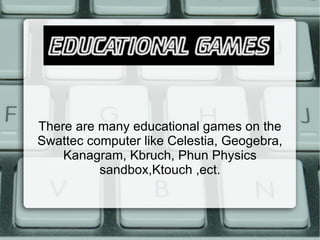 There are many educational games on the Swattec computer like Celestia, Geogebra, Kanagram, Kbruch, Phun Physics sandbox,Ktouch ,ect. 