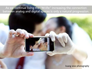 As we continue living the “M-life” increasing the connection
between analog and digital spaces is only a natural progression.




                                              kuang woo photography
 