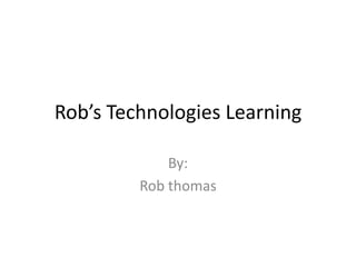 Rob’s Technologies Learning By: Rob thomas 