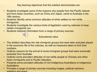 Key learning objectives that this artefact demonstrates areStudents investigate some of the reasons why people from the Pacific Islands and from Asian countries, such as China and Japan, came to Australia in the 19th century. 