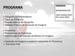 PROGRAMA

× Fotografia & Fotojornalismo
× Tipos de Fotografia
× Noções básicas de Fotografia
× Sessões Práticas de Captação de Imagens

× Photoshop
× Ferramentas do Photoshop
× Aprendizagem de Inserção de Efeitos em Imagens

× Captação de Imagens e posterior tratamento no Photoshop
× Exposição final
 