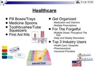   Healthcare Pill Boxes/Trays Medicine Spoons Toothbrushes/Tube Squeezers First Aid Kits Get Organized -Medication and Vitamins -Multiple Prescriptions For The Forgetful   -Multiple Doses Throughout The Day -Daily and Weekly Reminders Top 3 Industry Users -Health Care / Hospitals -Pharmaceutical -Insurance Providers 