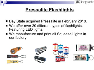 Pressalite Flashlights Bay State acquired Pressalite in February 2010. We offer over 20 different types of flashlights. Featuring LED lights.  We manufacture and print all Squeeze Lights in our factory. 