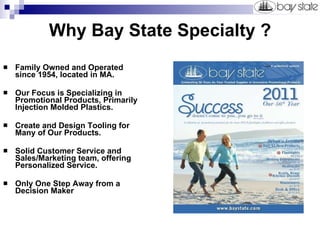 Why Bay State Specialty ? Family Owned and Operated since 1954, located in MA. Our Focus is Specializing in Promotional Products, Primarily Injection Molded Plastics. Create and Design Tooling for Many of Our Products. Solid Customer Service and Sales/Marketing team, offering Personalized Service. Only One Step Away from a Decision Maker 