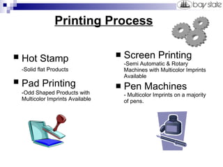   Printing Process Hot Stamp   -Solid flat Products   Pad Printing   -Odd Shaped Products with  Multicolor Imprints Available Screen Printing -Semi Automatic & Rotary Machines with Multicolor Imprints Available Pen Machines - Multicolor Imprints on a majority of pens. 