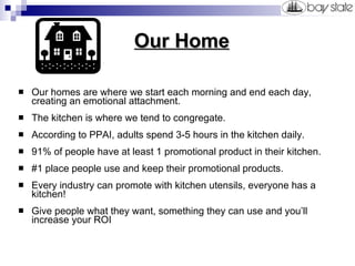   Our Home Our homes are where we start each morning and end each day, creating an emotional attachment. The kitchen is where we tend to congregate. According to PPAI, adults spend 3-5 hours in the kitchen daily.  91% of people have at least 1 promotional product in their kitchen. #1 place people use and keep their promotional products. Every industry can promote with kitchen utensils, everyone has a kitchen! Give people what they want, something they can use and you’ll increase your ROI 