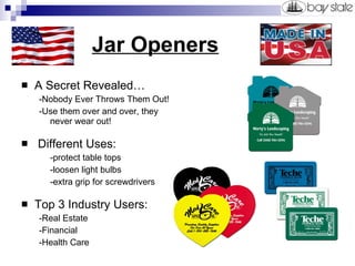 Jar Openers A Secret Revealed… -Nobody Ever Throws Them Out! -Use them over and over, they never wear out! Different Uses:  -protect table tops -loosen light bulbs -extra grip for screwdrivers Top 3 Industry Users: -Real Estate -Financial -Health Care 