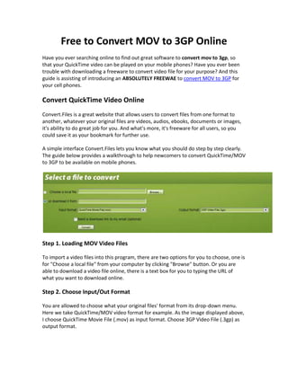 Free to Convert MOV to 3GP Online
Have you ever searching online to find out great software to convert mov to 3gp, so
that your QuickTime video can be played on your mobile phones? Have you ever been
trouble with downloading a freeware to convert video file for your purpose? And this
guide is assisting of introducing an ABSOLUTELY FREEWAE to convert MOV to 3GP for
your cell phones.

Convert QuickTime Video Online
Convert.Files is a great website that allows users to convert files from one format to
another, whatever your original files are videos, audios, ebooks, documents or images,
it's ability to do great job for you. And what's more, it's freeware for all users, so you
could save it as your bookmark for further use.

A simple interface Convert.Files lets you know what you should do step by step clearly.
The guide below provides a walkthrough to help newcomers to convert QuickTime/MOV
to 3GP to be available on mobile phones.




Step 1. Loading MOV Video Files

To import a video files into this program, there are two options for you to choose, one is
for "Choose a local file" from your computer by clicking "Browse" button. Or you are
able to download a video file online, there is a text box for you to typing the URL of
what you want to download online.

Step 2. Choose Input/Out Format

You are allowed to choose what your original files' format from its drop-down menu.
Here we take QuickTime/MOV video format for example. As the image displayed above,
I choose QuickTime Movie File (.mov) as input format. Choose 3GP Video File (.3gp) as
output format.
 