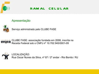 RAM AL C E L U L AR

Apresentação

Serviço administrado pelo CLUBE FASE



CLUBE FASE: associação fundada em 2008, inscrita na
Receita Federal sob o CNPJ nº 10.702.945/0001-09



LOCALIZAÇÃO:
Rua Oscar Nunes da Silva, nº 87 / 2º andar - Rio Bonito / RJ
 