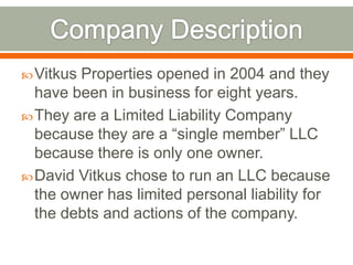  VitkusProperties opened in 2004 and they
  have been in business for eight years.
 They are a Limited Liability Company
  because they are a “single member” LLC
  because there is only one owner.
 David Vitkus chose to run an LLC because
  the owner has limited personal liability for
  the debts and actions of the company.
 