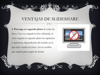sin distracciones y destinando cada píxel a lo que de verdad importa: la foto. Esta opción c




                    VENTAJAS DE SLIDESHARE

          3. Precarga en segundo plano de todas las
          fotos. Una vez cargada la foto solicitada, el
          visor cargará en segundo plano las siguientes
          o anteriores, dependiendo del sentido en el
          que estés viendo las fotos. Así no tendrás
          que esperar para cargar las demás.
 