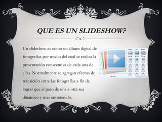 QUE ES UN SLIDESHOW?

Un slideshow es como un álbum digital de
fotografías por medio del cual se realiza la
presentación consecutiva de cada una de
ellas. Normalmente se agregan efectos de
transición entre las fotografías a fin de
lograr que el paso de una a otra sea
dinámico y mas entretenido.
 