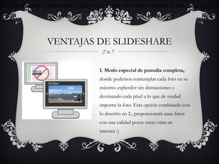 sin distracciones y destinando cada píxel a lo que de verdad importa: la foto. Esta opción c




                   VENTAJAS DE SLIDESHARE

                                         1. Modo especial de pantalla completa,
                                         donde podemos contemplar cada foto en su
                                         máximo esplendor sin distracciones y
                                         destinando cada píxel a lo que de verdad
                                         importa: la foto. Esta opción combinado con
                                         lo descrito en 2., proporcionará unas fotos
                                         con una calidad pocas veces vista en
                                         internet :)
 