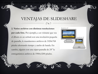 sin distracciones y destinando cada píxel a lo que de verdad importa: la foto. Esta opción c




                    VENTAJAS DE SLIDESHARE

          2. Varios archivos con distintas resoluciones
          por cada foto. Por ejemplo, a un visitante que vea
          el álbum en un netbook con una resolución pequeña
          de pantalla, le mandaremos archivos de 1024x768
          píxeles ahorrando tiempo y ancho de banda. En
          cambio, alguien con una súper-pantalla de 24” le
          entregaríamos archivos de 1900x1200 píxeles.
 