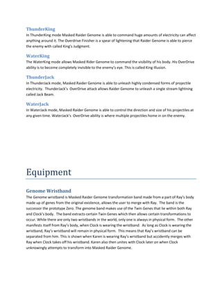 ThunderKing
In ThunderKing mode Masked Raider Genome is able to command huge amounts of electricity can affect
anything around it. The Overdrive Finisher is a spear of lightening that Raider Genome is able to pierce
the enemy with called King’s Judgment.

WaterKing
The WaterKing mode allows Masked Rider Genome to command the visibility of his body. His OverDrive
ability is to become completely invisible to the enemy’s eye. This is called King Illusion.

ThunderJack
In ThunderJack mode, Masked Raider Genome is able to unleash highly condensed forms of projectile
electricity. ThunderJack’s OverDrive attack allows Raider Genome to unleash a single stream lightning
called Jack Beam.

WaterJack
In WaterJack mode, Masked Raider Genome is able to control the direction and size of his projectiles at
any given time. WaterJack’s OverDrive ability is where multiple projectiles home in on the enemy.




Equipment
Genome Wristband
The Genome wristband is Masked Raider Genome transformation band made from a part of Ray’s body
made up of genes from the original existence, allows the user to merge with Ray. The band is the
successor the prototype Zero. The genome band makes use of the Twin Genes that lie within both Ray
and Clock’s body. The band extracts certain Twin Genes which then allows certain transformations to
occur. While there are only two wristbands in the world, only one is always in physical form. The other
manifests itself from Ray’s body, when Clock is wearing the wristband. As long as Clock is wearing the
wristband, Ray’s wristband will remain in physical form. This means that Ray’s wristband can be
separated from him. This is shown when Karen is wearing Ray’s wristband but accidently merges with
Ray when Clock takes off his wristband. Karen also then unites with Clock later on when Clock
unknowingly attempts to transform into Masked Raider Genome.
 