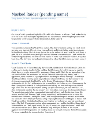Masked Raider (pending name)
Story board for Pilot Episode 00 (Patrick Miller)




Scene 1: Intro

Our hero, Clock Lagnet is sitting in his office which he also uses as a house. Clock looks shabby
as he sits in his chair waiting for a job to come by. He complains about being hungry and starts
to remember about his days with the police station. Enter Scene 2

Scene 2: Flashback

This scene takes place at XXXXX Police Station. The chief of police is yelling out Clock about
screwing up a stakeout. Clock is being very apologetic and tries to lighten up the atmosphere a
bit laughing foolishly. Clock is being sincere, but to the audience it won’t look like he is doing a
good job at it. The chief at this point gets mad and throws Clock out the door. Clock returns the
next morning only to find his desk has been cleared of all his stuff and throw in a box. Clock has
been fired. The story now moves back to the detective office that Clock owns and enters scene 3.

Scene 3: The Clients

Clock is drawn out of his flashback by the voice of Karen Heartnet. Karen has known Clock for
a while and is also the landlord of the building that Clock uses for both living and to meet his
client. Karen is a rather young girl by appearance. Karen scolds Clock for not responding to her
voice and tells him that a customer has arrived. We see Karen nitpicking about Clock’s
appearance, much like that of a young housewife that had just entered marriage. The audience
should suspect that possibly Karen may hold some affection to Clock, but there should be no
obvious appearance and should still be up for debate. Clock answer’s the door while
straightening his tie. He’s still unshaven but he straightens his clothes anyway. On answering the
door a young child walks in. A child proclaims that her dog has been missing for the last few
days. Clock tells the child politely that finding lost pets isn’t really a job for a detective. The
child protests and says that the dog couldn’t have been taken away since it’s always in the house.
The story is interrupted when a woman that is dressed in lovely garb. For the time being this
woman is called Rich Woman. Clock gets up immediately and leaves the scene to shave. He
returns with a clean face. Seeing this scene Karen is disgusted and pulls the child by the hand
and leaves the office The Rich Woman, acting very haughty sits down and begins to discuss with
Clock her problem. She talks about being worrying that her husband has received some threat
letters. The Rich Woman drags on into a long exasperated story and her hardships. Karen doesn’t
look convinced but Clock, upon hearing the story is moved and gasps the woman’s hands and
vows to discover the truth. The Rich Woman is only briefly taken aback at the sudden
aggressiveness but then goes into her pleading mode and also gets teary and thanks Clock deeply.
The scene proceeds to the woman leaving. Enter scene 4
 