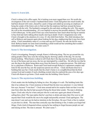 Scene 4: A new Job.


Clock is sitting in his office again. He is looking even more ragged than ever. He recalls the
investigation of the rich woman’s husband threat letter. Clock had gotten into much trouble. He
had been doused with water, chased by a pack of dogs and ended up accusing an employee of
being the sender of the letters only to find out that the employee had been around the house
meeting with the wife. The husband is enraged by this and starts scolding the wife. This angers
the wife at the misunderstanding. (It’s not implied in anyway but possible adultery). Thus Clock
is left without pay. At this point Clock says some humorous lines much about having no stamina
to buy food and starts talking about maybe starving to death. Clock’s imagination runs wild.
Clock is brought to the attention of a voice. It’s the child from before. The child introduces her
self as Rebecca and requests again about looking for her dog, emphasizing that it may have been
stolen. Clock immediately states it’s a crime and says he’ll search. He asks the kid for some
food. Rebecca hands out some food (something a child would eat but something that wouldn’t
immediately look appetizing). We enter scene 5!

Scene 5: The Investigation.

Clock is investigating. Strangely enough, Karen is following along. The two go around the city
asking people if they have seen the missing dog by showing a photo of the dog. No one has
found anything. When Karen is about to tell Clock that it the dog may have just been accidently
let out of the house and run away, the two are interrupted by a small boy. He tells the two that he
saw the dog in the photo being taken away from the house by a suspicious person. The child says
he is a playmate of Rebecca. Karen and Clock head towards Rebecca’s apartment complex and
look for the area the boy saw the suspicious person run off too. Clock and Karen discover a
building that says bar. Clock recalls that the client’s home is in a neighborhood that the Rich
woman lived and wonders if such a building existed when he explored the area a few days ago.
Clock tells Karen to go home. Clock sneaks into the building. Enter Scene 6

Scene 6: The mysterious building
Clock sneaks into the building by hiding in a box. He judges it is safe. The building looks like
that of an ordinary bar. Clock mentions to himself that the door was unlocked. A voice behind
him says, because “I was here!” Clock turns around and to his surprise finds out that it was the
man from other day that he had accused of being the threat letter sender. The man is drinking
liquor. Clock asks why he is here and just who he is and once again gets ahead of himself,
calling him a thief. The man replies that he’s just here to drink and states that if he were to call
anyone that Clock would be the one to be caught and possibly arrested. Clock apologizes. The
man doesn’t care and says he had no intention in the first place. He says Clock is free to explore
or join him in a drink. The man then comically says that drinking is fun, it makes you forget bad
things. Clock, kind of disgusted refuses saying he has nothing to forget because people are sad
and relying on him. The man is amused. We enter scene 7.
 