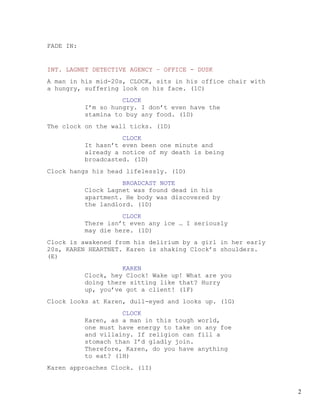 FADE IN:


INT. LAGNET DETECTIVE AGENCY – OFFICE - DUSK
A man in his mid-20s, CLOCK, sits in his office chair with
a hungry, suffering look on his face. (1C)
                     CLOCK
           I’m so hungry. I don’t even have the
           stamina to buy any food. (1D)
The clock on the wall ticks. (1D)
                     CLOCK
           It hasn’t even been one minute and
           already a notice of my death is being
           broadcasted. (1D)
Clock hangs his head lifelessly. (1D)
                     BROADCAST NOTE
           Clock Lagnet was found dead in his
           apartment. He body was discovered by
           the landlord. (1D)
                     CLOCK
           There isn’t even any ice … I seriously
           may die here. (1D)
Clock is awakened from his delirium by a girl in her early
20s, KAREN HEARTNET. Karen is shaking Clock’s shoulders.
(E)
                     KAREN
           Clock, hey Clock! Wake up! What are you
           doing there sitting like that? Hurry
           up, you’ve got a client! (1F)
Clock looks at Karen, dull-eyed and looks up. (1G)
                     CLOCK
           Karen, as a man in this tough world,
           one must have energy to take on any foe
           and villainy. If religion can fill a
           stomach than I’d gladly join.
           Therefore, Karen, do you have anything
           to eat? (1H)
Karen approaches Clock. (1I)


                                                             2
 