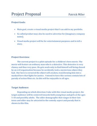 Project Proposal                                               Patrick Miler

Project Goals:


    Main goal, create a visual media project that I can add to my portfolio.

    So called product may also be used to advertise for [imaginary company
     name].

    Visual media project will be for entertainment purposes and to tell a
     story.




Project Overview:

      The current project is a pilot episode for a children’s hero movie. The
movie will feature an ordinary man who is a detective. This detective is very
clumsy and thus very poor. He gets work only to find himself self being chased
by an evil organization because he accidently took a mysterious object they
had. Our hero is cornered the object will awaken, transforming him into a
masked hero that fights for justice. I intend to have this serious contain lots of
parody of action films etc. So this will be enjoyable to all ages.



Target Audience:
      Depending on which direction I take with this visual media project, the
target audience will be centered towards both young boys and girls at the ages
5-10 and possibly adults. The older demographic that ranges in their late
teens and older may be attracted to the comedy aspect and parody that is
shown in this film.
 