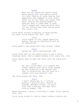 KAREN
         What are you saying You should think
         about paying your rent before asking
         for food. Come on at least tidy up your
         appearance what happens of this client
         walks out on you? Geez, you always talk
         about justice and helping people in
         need but when it comes down to food,
         that’s always what takes priority isn’t
         it? You finally have work! Now go greet
         the client! (1J)

Clock moves forward sluggishly as Karen pushes
his back. Clock answers the door. (1K)
                   CLOCK
         Clock Lagnet of the; Lagnet Detective
         Agency, how may my hard-boiled self be
         of service?(1L)
Clock doesn’t see anyone and looks around. (1M,N)
                   CHILD
         Excuse me; what’s hard-boiled? (1N)
Clock looks down to the owners voice to see a child
standing there. She’s roughly between 10-12 years old. (1O)
Clock squats down to meet eye level with the young girl.
(1P)
                   CLOCK
         Ah, well Little Miss, it’s someone who
         always remains calm and is never swayed
         by any situation; a man amongst men.
         That is hard-boiled. Are you here on a
         request with your parents? (1Q)
The child shakes her head. (1R)
                   CHILD
         I don’t really get it. I told my
         parents I would be here. There’s no
         problem. Besides, mister, you don’t
         look like a bad guy. Bad guys don’t
         look so shabby. (1R)
Karen sputters, trying to hold back a laugh. Clock ignores
this. (1S)
Clock turns around to look at Karen looking slightly put


                                                              3
 