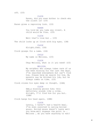 off. (1T)
                      CLOCK
            Karen, did you even bother to check who
            the client is? (1T)
Karen gives a reproving look. (1U)
                      KAREN
            You told me you take any client. A
            child would be fine. (1U)
                      CLOCK
            Well that’s true but … (1V)
The child looks up at Clock with big eyes. (1W)
                      CLOCK
            Alright…then… (1X)
Clock grasps for a name. (1X)
                      CHILD
            My name is Melissa. (1Y)
                      CLOCK
            Okay Melissa, what is it you need? (1Z)
                      MELISSA
            My neighbor who always takes care of us
            has been missing for the last few days.
            I’ve searched everywhere but can’t find
            him. Please help me search for him. My
            parents say he ditched his job, but he
            always comes on time. (1Z)
Clock closes his eyes deep in thought. (1AA)
                      CLOCK
            Hmm…a missing person huh; this
            definitely sounds like a crime.
            Alright, I’ll find him for you but…
            (1BB)
Clock hangs his head again. (1BB)
                      CLOCK
            Lately, I haven’t had a health meal.
            I’ve even resorted to eating boiled
            grass. Boiled grass doesn’t taste well
            you know…well anyways the point is …
            Melissa … do you have anything to eat?


                                                      4
 